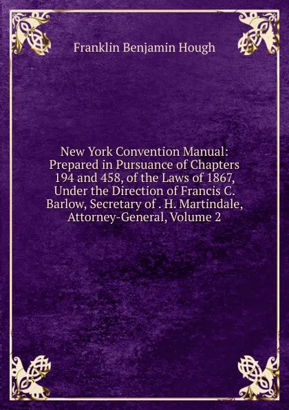 Обложка книги New York Convention Manual: Prepared in Pursuance of Chapters 194 and 458, of the Laws of 1867, Under the Direction of Francis C. Barlow, Secretary of . H. Martindale, Attorney-General, Volume 2, Hough Franklin Benjamin