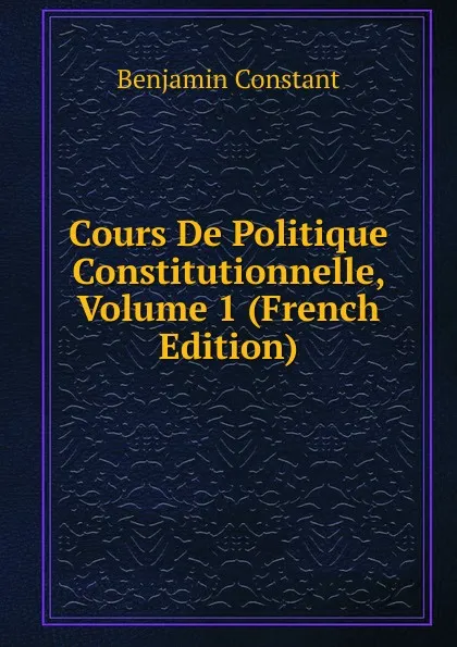 Обложка книги Cours De Politique Constitutionnelle, Volume 1 (French Edition), Benjamin Constant