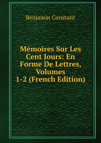 Обложка книги Memoires Sur Les Cent Jours: En Forme De Lettres, Volumes 1-2 (French Edition), Benjamin Constant