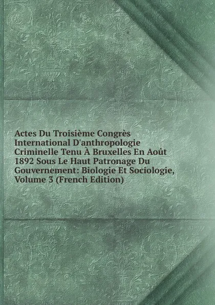 Обложка книги Actes Du Troisieme Congres International D.anthropologie Criminelle Tenu A Bruxelles En Aout 1892 Sous Le Haut Patronage Du Gouvernement: Biologie Et Sociologie, Volume 3 (French Edition), 