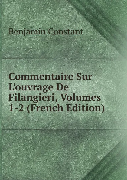 Обложка книги Commentaire Sur L.ouvrage De Filangieri, Volumes 1-2 (French Edition), Benjamin Constant