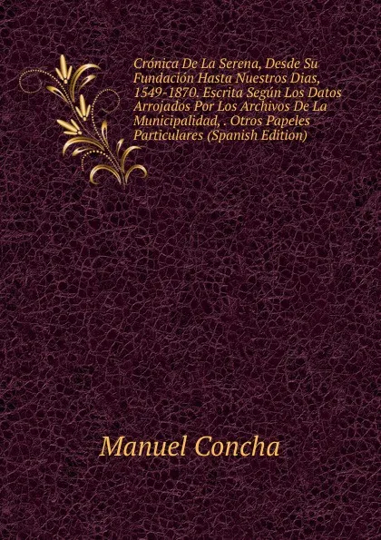 Обложка книги Cronica De La Serena, Desde Su Fundacion Hasta Nuestros Dias, 1549-1870. Escrita Segun Los Datos Arrojados Por Los Archivos De La Municipalidad, . Otros Papeles Particulares (Spanish Edition), Manuel Concha