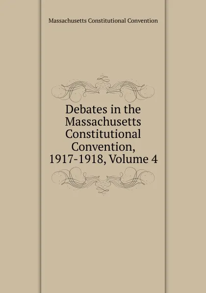 Обложка книги Debates in the Massachusetts Constitutional Convention, 1917-1918, Volume 4, Massachusetts Constitutional Convention