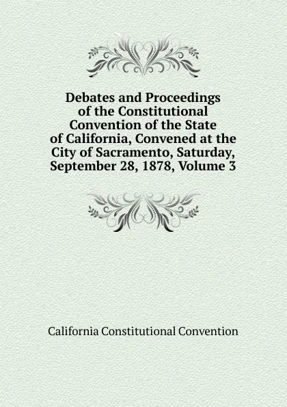 Обложка книги Debates and Proceedings of the Constitutional Convention of the State of California, Convened at the City of Sacramento, Saturday, September 28, 1878, Volume 3, California Constitutional Convention