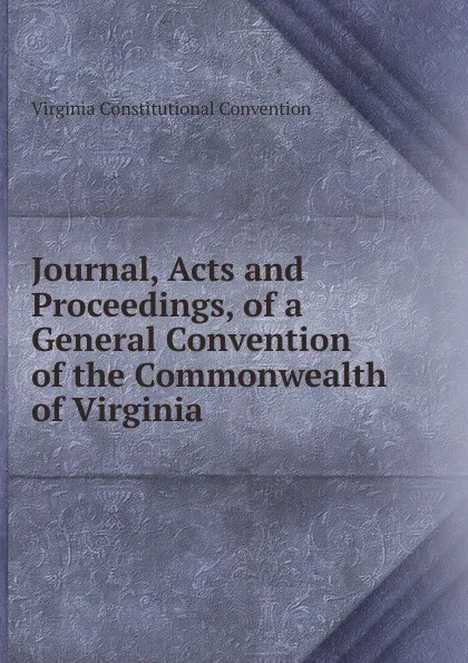 Обложка книги Journal, Acts and Proceedings, of a General Convention of the Commonwealth of Virginia, Virginia Constitutional Convention