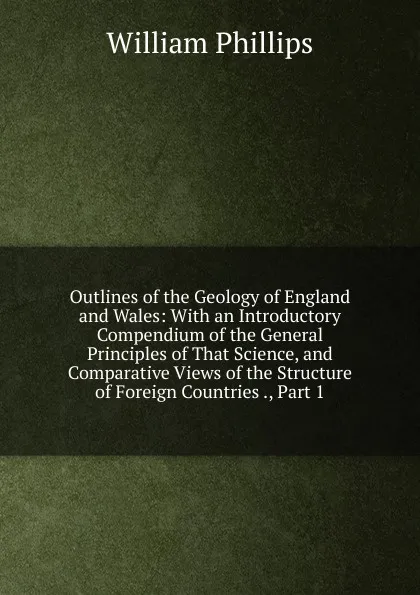 Обложка книги Outlines of the Geology of England and Wales: With an Introductory Compendium of the General Principles of That Science, and Comparative Views of the Structure of Foreign Countries ., Part 1, William Phillips