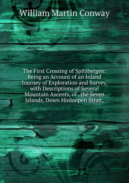 Обложка книги The First Crossing of Spitsbergen: Being an Account of an Inland Journey of Exploration and Survey, with Descriptions of Several Mountain Ascents, of . the Seven Islands, Down Hinloopen Strait,, Conway William Martin