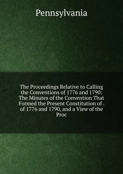 Обложка книги The Proceedings Relative to Calling the Conventions of 1776 and 1790: The Minutes of the Convention That Formed the Present Constitution of . of 1776 and 1790, and a View of the Proc, Pennsylvania