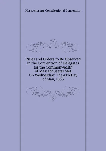 Обложка книги Rules and Orders to Be Observed in the Convention of Delegates for the Commonwealth of Massachusetts Met On Wednesday: The 4Th Day of May, 1853, Massachusetts Constitutional Convention