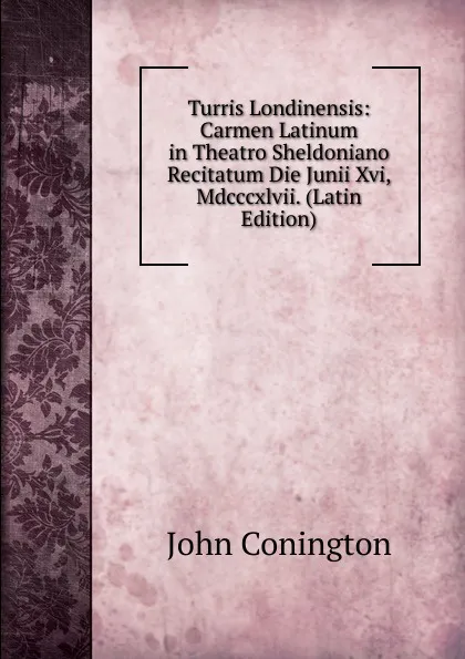 Обложка книги Turris Londinensis: Carmen Latinum in Theatro Sheldoniano Recitatum Die Junii Xvi, Mdcccxlvii. (Latin Edition), John Conington