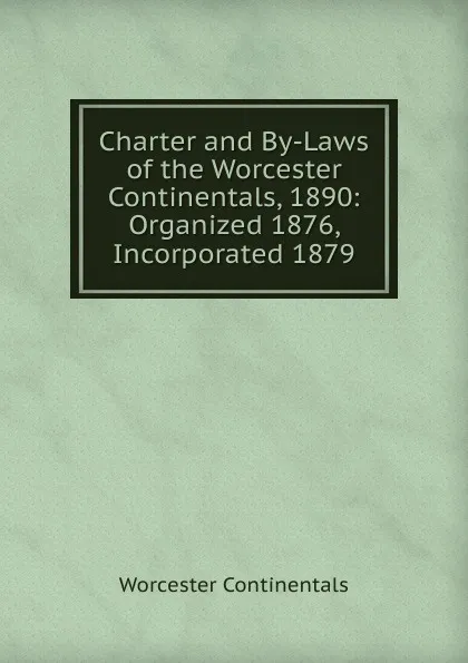 Обложка книги Charter and By-Laws of the Worcester Continentals, 1890: Organized 1876, Incorporated 1879, Worcester Continentals