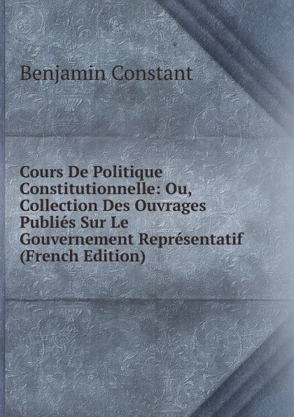 Обложка книги Cours De Politique Constitutionnelle: Ou, Collection Des Ouvrages Publies Sur Le Gouvernement Representatif (French Edition), Benjamin Constant