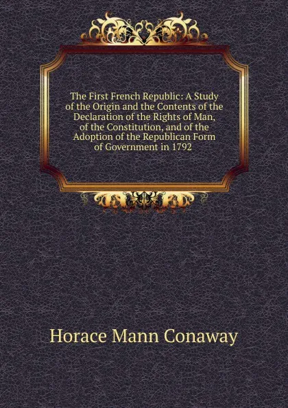 Обложка книги The First French Republic: A Study of the Origin and the Contents of the Declaration of the Rights of Man, of the Constitution, and of the Adoption of the Republican Form of Government in 1792 ., Horace Mann Conaway