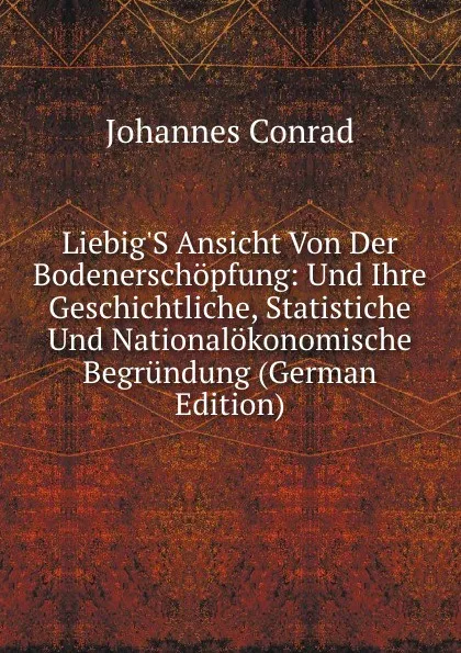 Обложка книги Liebig.S Ansicht Von Der Bodenerschopfung: Und Ihre Geschichtliche, Statistiche Und Nationalokonomische Begrundung (German Edition), Johannes Conrad