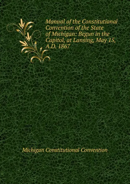 Обложка книги Manual of the Constitutional Convention of the State of Michigan: Begun in the Capitol, at Lansing, May 15, A.D. 1867, Michigan Constitutional Convention