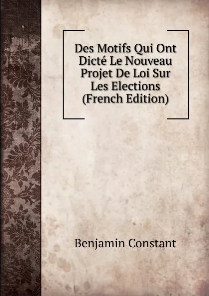 Обложка книги Des Motifs Qui Ont Dicte Le Nouveau Projet De Loi Sur Les Elections (French Edition), Benjamin Constant