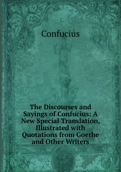 Обложка книги The Discourses and Sayings of Confucius: A New Special Translation, Illustrated with Quotations from Goethe and Other Writers, Confucius