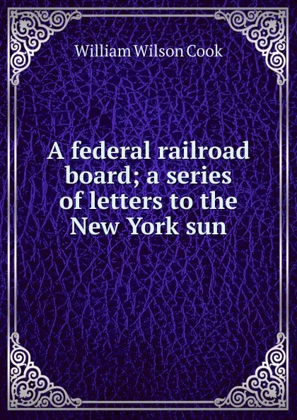 Обложка книги A federal railroad board; a series of letters to the New York sun, William Wilson Cook