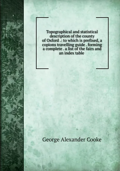 Обложка книги Topographical and statistical description of the county of Oxford .: to which is prefixed, a copions travelling guide . forming a complete . a list of the fairs and an index table ., George Alexander Cooke