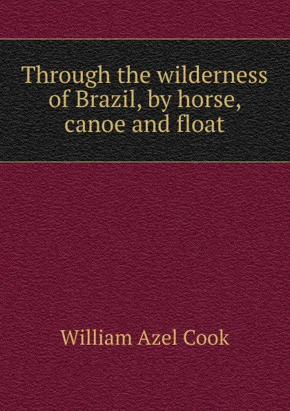 Обложка книги Through the wilderness of Brazil, by horse, canoe and float, William Azel Cook