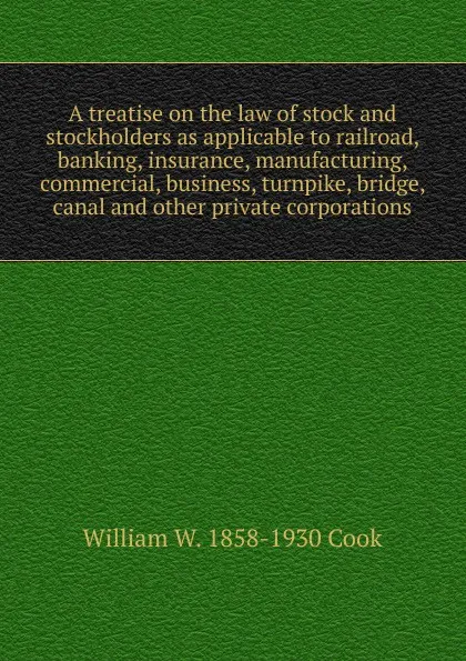 Обложка книги A treatise on the law of stock and stockholders as applicable to railroad, banking, insurance, manufacturing, commercial, business, turnpike, bridge, canal and other private corporations, William W. 1858-1930 Cook