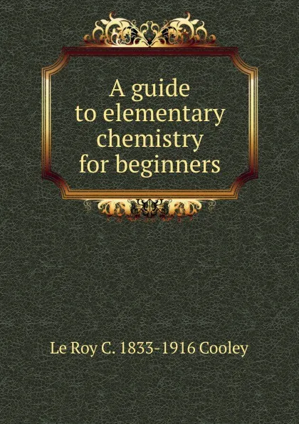 Обложка книги A guide to elementary chemistry for beginners, Le Roy C. 1833-1916 Cooley