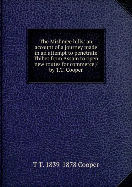 Обложка книги The Mishmee hills: an account of a journey made in an attempt to penetrate Thibet from Assam to open new routes for commerce /by T.T. Cooper, T T. 1839-1878 Cooper