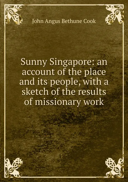 Обложка книги Sunny Singapore: an account of the place and its people, with a sketch of the results of missionary work, John Angus Bethune Cook