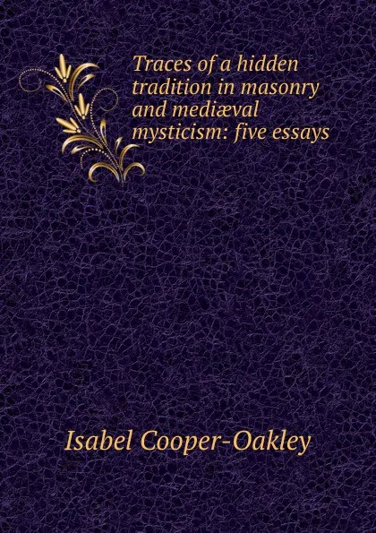 Обложка книги Traces of a hidden tradition in masonry and mediaeval mysticism: five essays, Isabel Cooper-Oakley