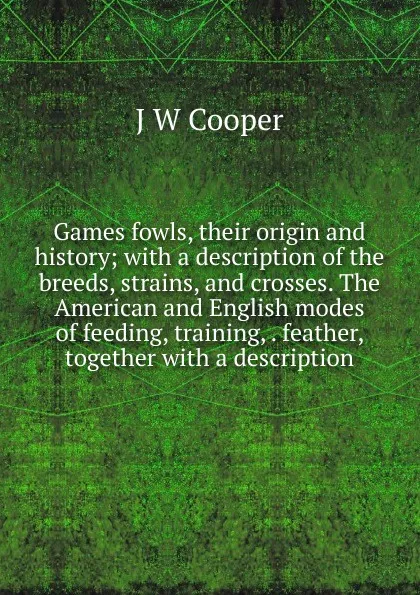 Обложка книги Games fowls, their origin and history; with a description of the breeds, strains, and crosses. The American and English modes of feeding, training, . feather, together with a description, J W Cooper