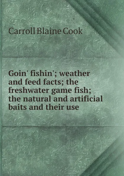 Обложка книги Goin. fishin.; weather and feed facts; the freshwater game fish; the natural and artificial baits and their use, Carroll Blaine Cook