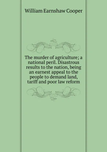 Обложка книги The murder of agriculture; a national peril. Disastrous results to the nation, being an earnest appeal to the people to demand land, tariff and poor law reform, William Earnshaw Cooper