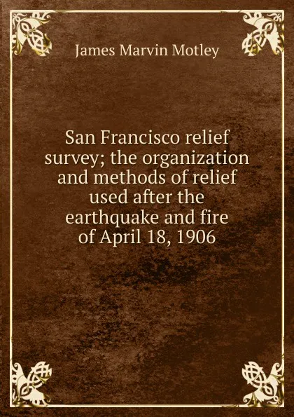 Обложка книги San Francisco relief survey; the organization and methods of relief used after the earthquake and fire of April 18, 1906, James Marvin Motley