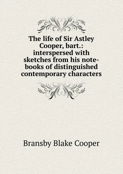 Обложка книги The life of Sir Astley Cooper, bart.: interspersed with sketches from his note-books of distinguished contemporary characters, Bransby Blake Cooper