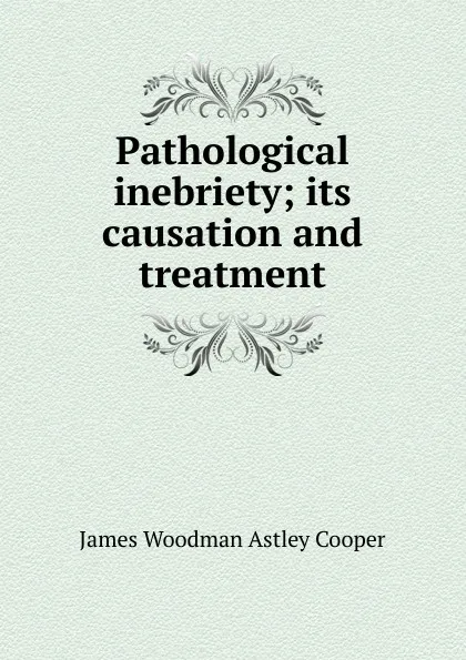 Обложка книги Pathological inebriety; its causation and treatment, James Woodman Astley Cooper