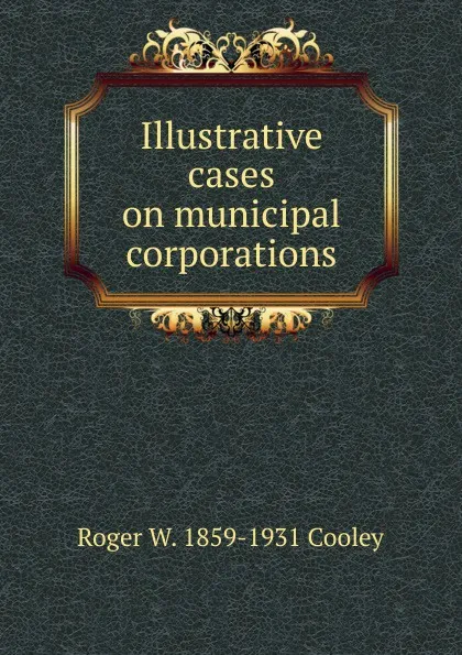 Обложка книги Illustrative cases on municipal corporations, Roger William Cooley