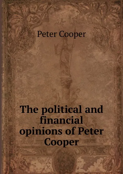 Обложка книги The political and financial opinions of Peter Cooper, Peter Cooper