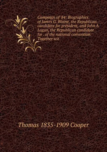 Обложка книги Campaign of .84: Biographies of James G. Blaine, the Republican candidate for president, and John A. Logan, the Republican candidate for . of the national convention. Together wit, Thomas 1835-1909 Cooper