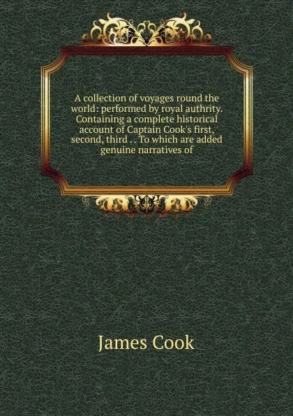 Обложка книги A collection of voyages round the world: performed by royal authrity. Containing a complete historical account of Captain Cook.s first, second, third . . To which are added genuine narratives of, J. Cook