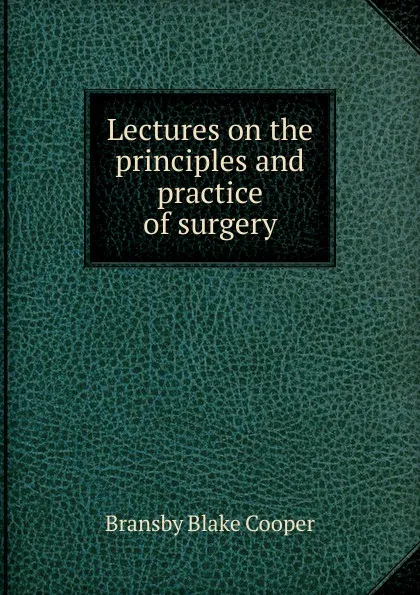 Обложка книги Lectures on the principles and practice of surgery, Bransby Blake Cooper