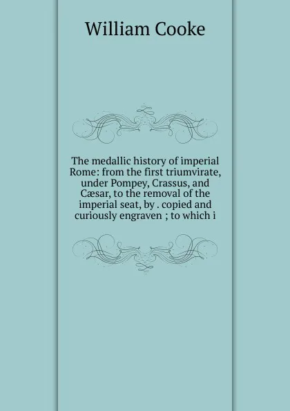 Обложка книги The medallic history of imperial Rome: from the first triumvirate, under Pompey, Crassus, and Caesar, to the removal of the imperial seat, by . copied and curiously engraven ; to which i, William Cooke