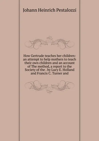 Обложка книги How Gertrude teaches her children: an attempt to help mothers to teach their own children and an account of The method, a report to the Society of the . by Lucy E. Holland and Francis C. Turner and, Johann Heinrich Pestalozzi