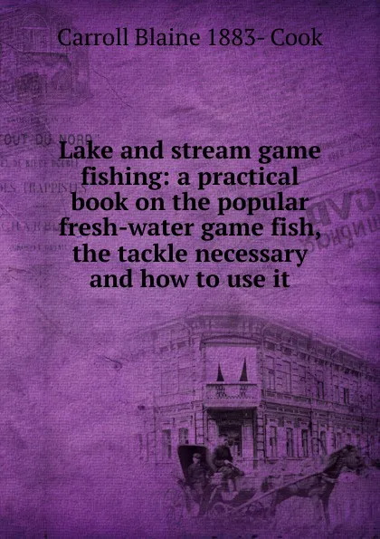 Обложка книги Lake and stream game fishing: a practical book on the popular fresh-water game fish, the tackle necessary and how to use it, Carroll Blaine 1883- Cook