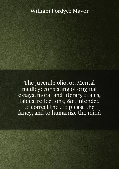 Обложка книги The juvenile olio, or, Mental medley: consisting of original essays, moral and literary : tales, fables, reflections, .c. intended to correct the . to please the fancy, and to humanize the mind, William Fordyce Mavor