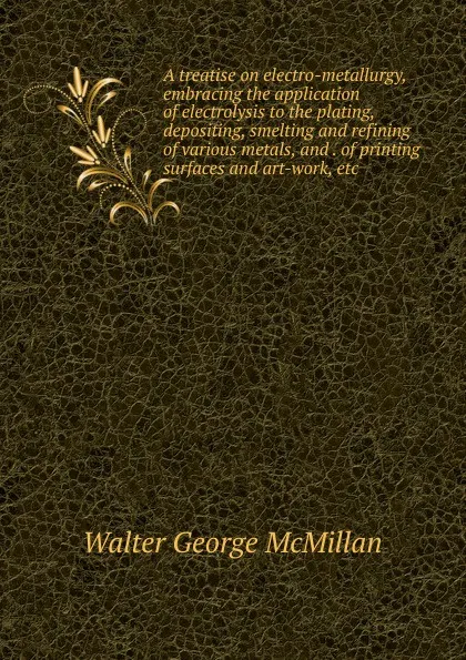 Обложка книги A treatise on electro-metallurgy, embracing the application of electrolysis to the plating, depositing, smelting and refining of various metals, and . of printing surfaces and art-work, etc, Walter George McMillan