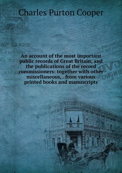 Обложка книги An account of the most important public records of Great Britain, and the publications of the record commissioners: together with other miscellaneous, . from various printed books and manuscripts, Charles Purton Cooper