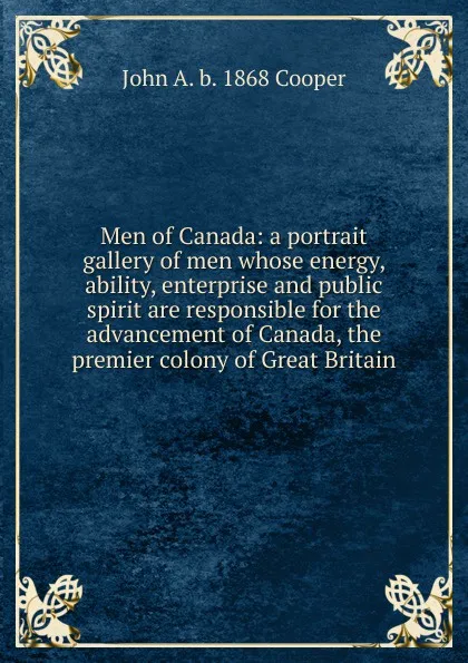 Обложка книги Men of Canada: a portrait gallery of men whose energy, ability, enterprise and public spirit are responsible for the advancement of Canada, the premier colony of Great Britain, John A. b. 1868 Cooper