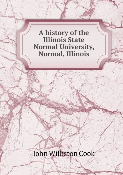 Обложка книги A history of the Illinois State Normal University, Normal, Illinois, John Williston Cook