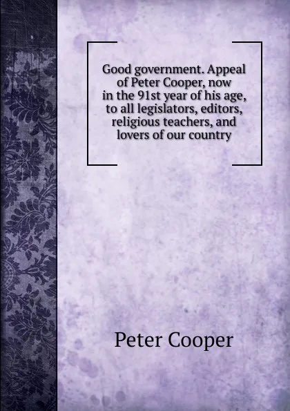 Обложка книги Good government. Appeal of Peter Cooper, now in the 91st year of his age, to all legislators, editors, religious teachers, and lovers of our country, Peter Cooper