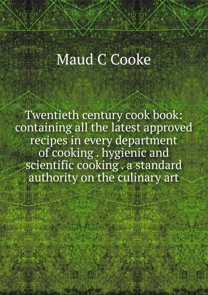 Обложка книги Twentieth century cook book: containing all the latest approved recipes in every department of cooking . hygienic and scientific cooking . a standard authority on the culinary art, Maud C Cooke